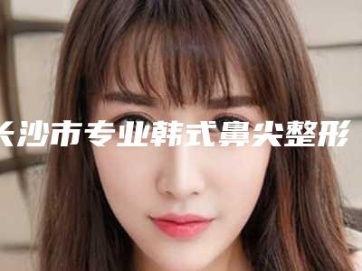 长沙市专业韩式鼻尖整形整形医院(湖南第二人民医院医学整形美容科价格合理)