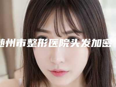 随州市整形医院头发加密哪个医院好(随州奥莱整形门诊部紧抓技术_口碑_价格)