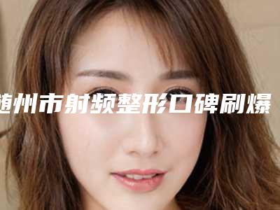 随州市射频整形口碑刷爆朋友圈-随州市射频整形目前费用是多少钱