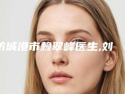 防城港市赖翠峰医生,刘玺章医生那个好-刘玺章医师解锁榜前三