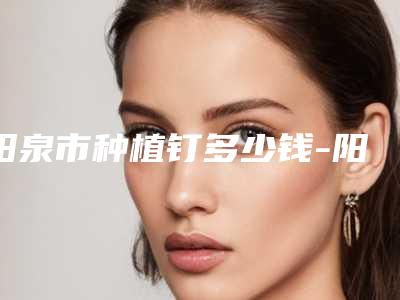 阳泉市种植钉多少钱-阳泉市种植钉医院上榜名单前十强都是哪些