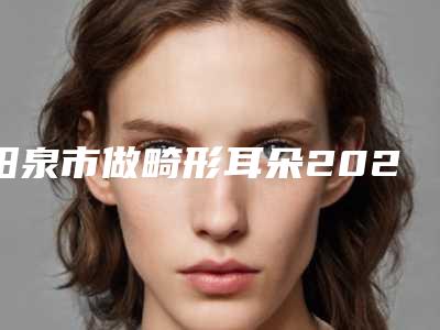 阳泉市做畸形耳朵2025人气口碑医生价格表分享-阳泉市做畸形耳朵价格行情