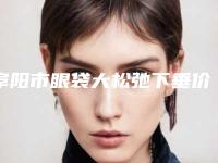 阜阳市眼袋大松弛下垂价格(价目)修订版-阜阳市眼袋大松弛下垂整形费用高不高