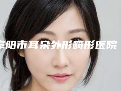 阜阳市耳朵外形畸形医院排行榜前十名口碑好(阜阳市耳朵外形畸形整形医院)