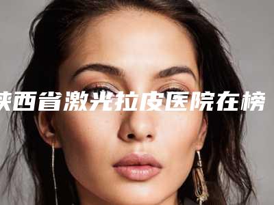 陕西省激光拉皮医院在榜清单top10强实至名归-陕西省激光拉皮整形医院