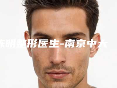 陈明整形医生-南京中大附属医院整形科陈明医师专业实力优异