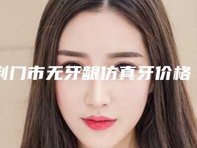 荆门市无牙龈仿真牙价格(价目)表相关-荆门市无牙龈仿真牙价格