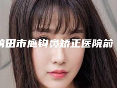 莆田市鹰钩鼻矫正医院前10强强榜高曝光(莆田密医疗美容门诊部优质口碑医生推荐)