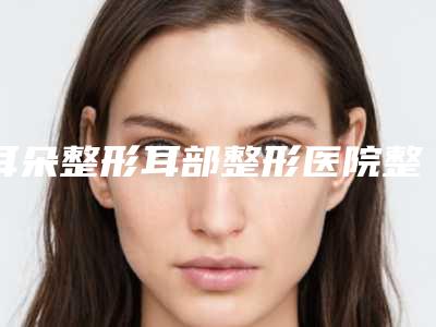 耳朵整形耳部整形医院整形推荐:耳朵整形耳部整形医院前30位整形技术哪家好