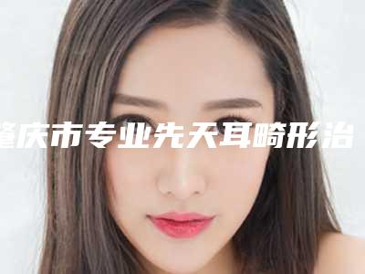 肇庆市专业先天耳畸形治疗医院-肇庆市先天耳畸形治疗医院上榜清单十强揭晓