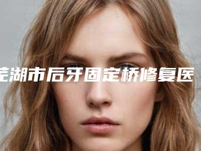 芜湖市后牙固定桥修复医生排名榜名单分享-芜湖市后牙固定桥修复口腔医生