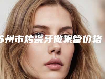 苏州市烤瓷牙做根管价格(费用)清单全版惊喜曝光-苏州市烤瓷牙做根管价格