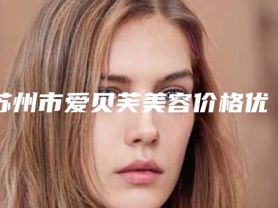 苏州市爱贝芙美容价格优势-苏州市爱贝芙美容均价为6901元