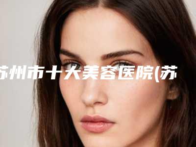 苏州市十大美容医院(苏州大学附属第一医院-烧伤整形外科你一定要了解)