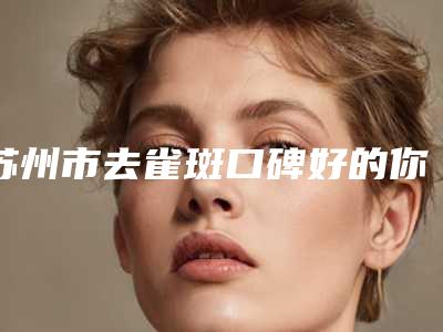 苏州市去雀斑口碑好的你知道哪几家-苏大附一院钟蕾双眼皮专科医院且收费不贵