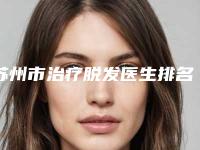 苏州市治疗脱发医生排名前十名口碑测评-薛江涛医生爱美者倾力推荐_快来看