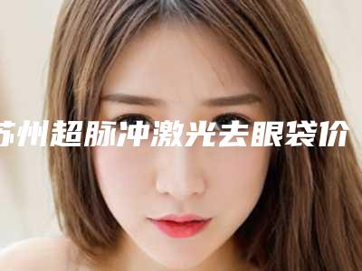 苏州超脉冲激光去眼袋价格表公开一览,今天超脉冲激光去眼袋价格为3048元-52402元