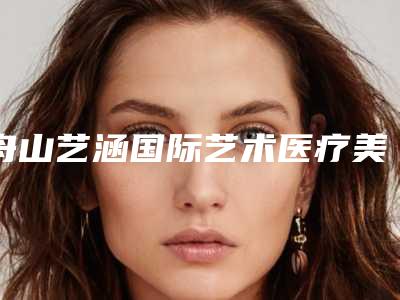 舟山艺涵国际艺术医疗美容医院与舟山医疗美容门诊部你更喜欢哪家呢