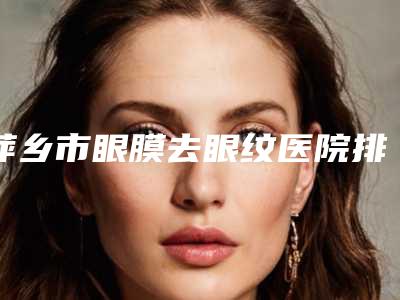 萍乡市眼膜去眼纹医院排行榜哪家整形机构好-萍乡市眼膜去眼纹整形医院