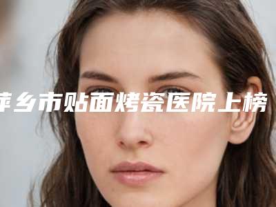 萍乡市贴面烤瓷医院上榜名单前十佳超全大盘点(萍乡市贴面烤瓷口腔医院效果优势尽显)