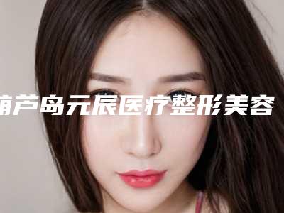 葫芦岛元辰医疗整形美容医院,葫芦岛新铭医医疗美容门诊部各方技术和审美在线PK
