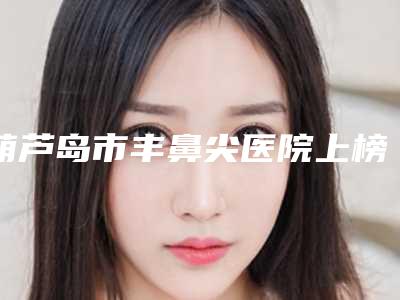 葫芦岛市丰鼻尖医院上榜名单细数一圈-葫芦岛市丰鼻尖整形医院