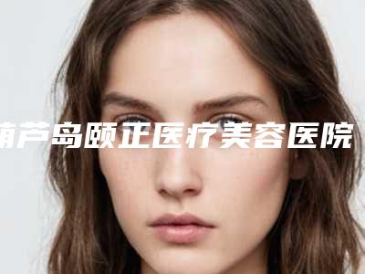 葫芦岛颐正医疗美容医院,葫芦岛市龙港区颐正医疗美容诊所地址在哪收费价格表