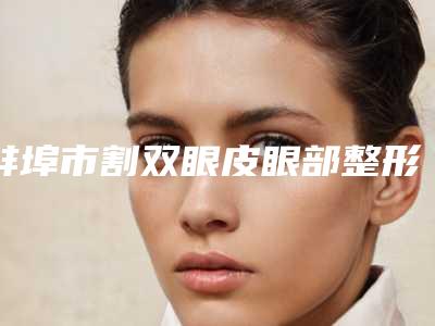 蚌埠市割双眼皮眼部整形手术网红价格表火辣分享-蚌埠市割双眼皮眼部整形手术均价为11279元