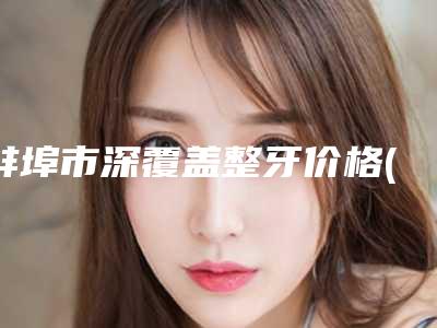 蚌埠市深覆盖整牙价格(收费标准)参考-蚌埠市深覆盖整牙价格