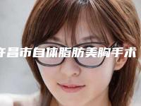 许昌市自体脂肪美胸手术价格(价目)2025版上线(自体脂肪美胸手术均价为：29015元)