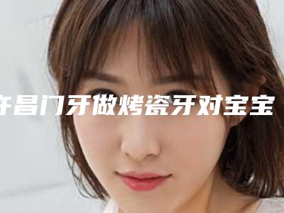 许昌门牙做烤瓷牙对宝宝有什么影响