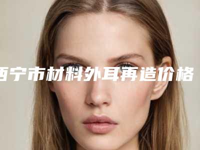 西宁市材料外耳再造价格表2025洗心革面-西宁市材料外耳再造美容价钱