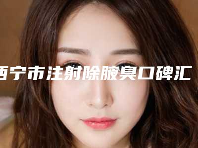 西宁市注射除腋臭口碑汇总(西宁市注射除腋臭整形医院)