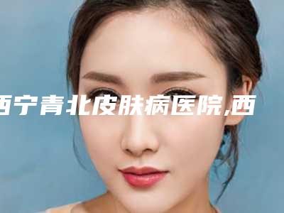 西宁青北皮肤病医院,西宁韩熙妍医疗美容诊所整形谁做的好价格表