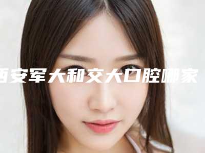 西安军大和交大口腔哪家医院种植牙技术好?怎么预约?
