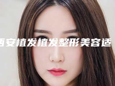 西安植发植发整形美容适合什么年龄的人做「西安植发植发适应人群都有哪些」