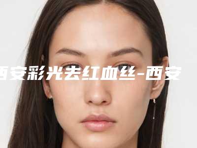 西安彩光去红血丝-西安享美一生医疗美容诊所