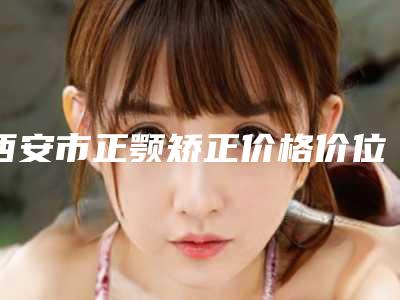 西安市正颚矫正价格价位表2025版分享(2025年均价为:21889元)