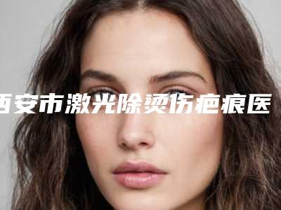 西安市激光除烫伤疤痕医院在榜名单前十哪个实力强-西安医学院一附院