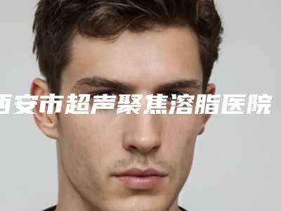 西安市超声聚焦溶脂医院上榜名单前五名次更新(西安佰视达眼科门诊部实力效果一览无余)