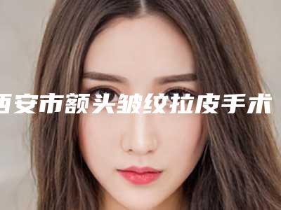 西安市额头皱纹拉皮手术医院排名榜实力评测-凯韵医疗美容你一定要了解