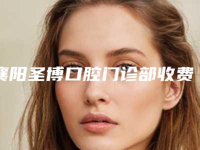 襄阳圣博口腔门诊部收费明细近期更新