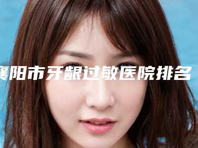 襄阳市牙龈过敏医院排名榜前十top榜一览(襄阳市牙龈过敏口腔医院操作娴熟)