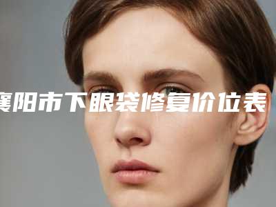 襄阳市下眼袋修复价位表2025火爆一览-襄阳市下眼袋修复均价为6215元