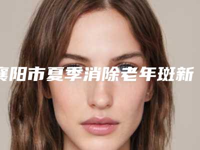 襄阳市夏季消除老年斑新版价格表-襄阳市夏季消除老年斑价格一般都要多少钱呢