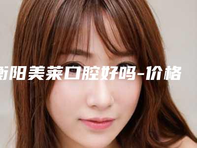 衡阳美莱口腔好吗-价格收费表清单展示