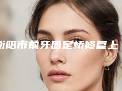 衡阳市前牙固定桥修复上榜名单技术比拼-衡阳市前牙固定桥修复口腔医生