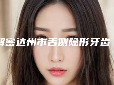 解密达州市舌侧隐形牙齿矫正TOP7实力整形医院