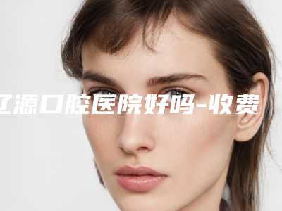 辽源口腔医院好吗-收费标准2025免费公示