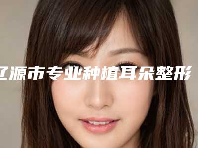 辽源市专业种植耳朵整形医院(辽源王世勇美容整形外科诊所各有技术特点)